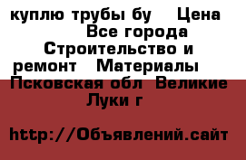 куплю трубы бу  › Цена ­ 10 - Все города Строительство и ремонт » Материалы   . Псковская обл.,Великие Луки г.